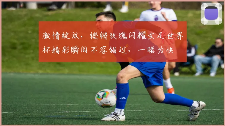 激情绽放，铿锵玫瑰闪耀女足世界杯精彩瞬间不容错过，一睹为快