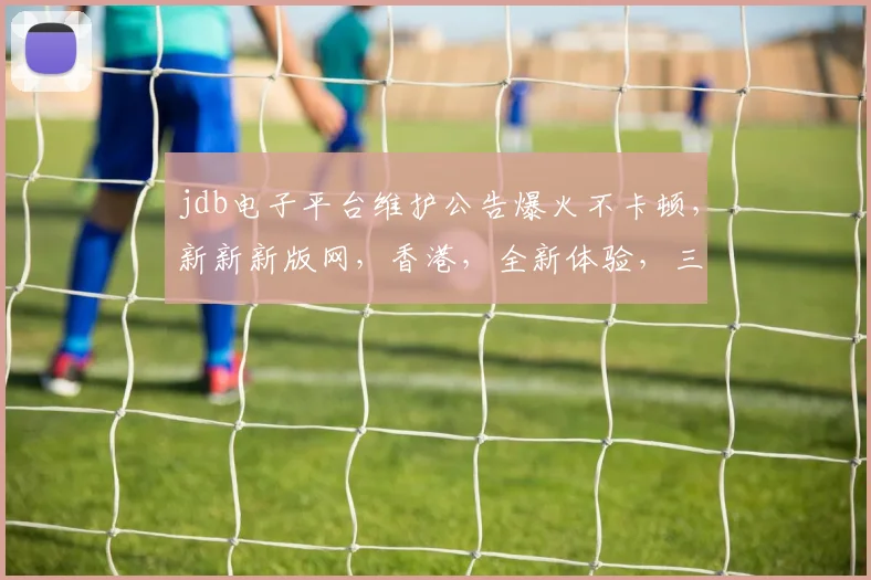 jdb电子平台维护公告爆火不卡顿，新新新版网，香港，全新体验，三重惊喜，敬请期待