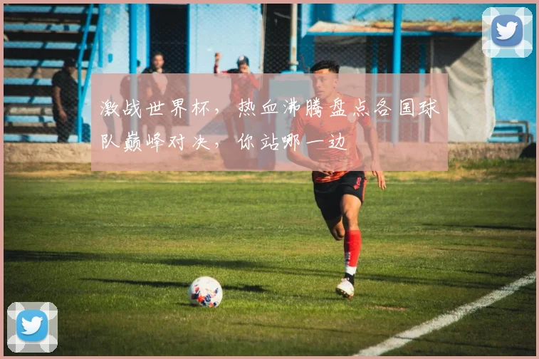 激战世界杯，热血沸腾盘点各国球队巅峰对决，你站哪一边