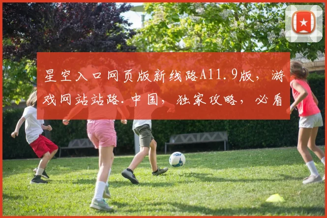 星空入口网页版新线路A11.9版，游戏网站站路.中国，独家攻略，必看秘籍，畅玩无忧
